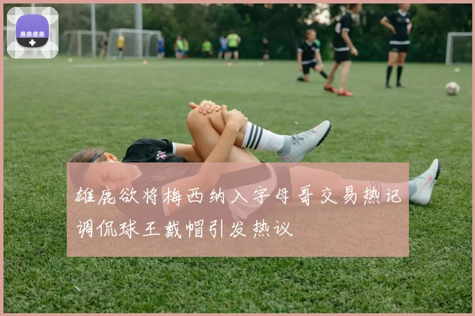 雄鹿欲将梅西纳入字母哥交易热记调侃球王戴帽引发热议