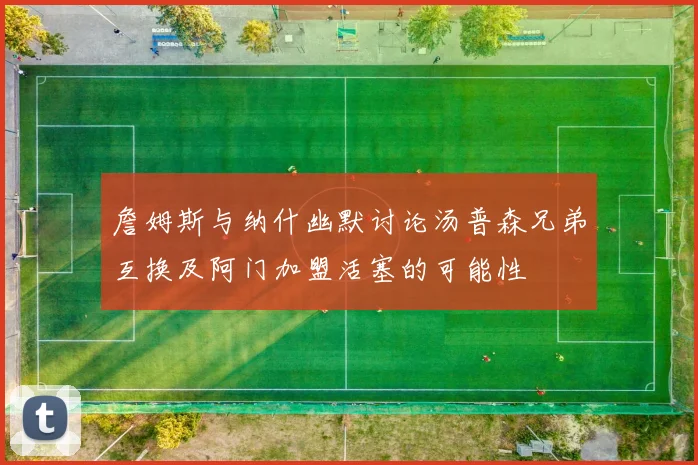 詹姆斯与纳什幽默讨论汤普森兄弟互换及阿门加盟活塞的可能性