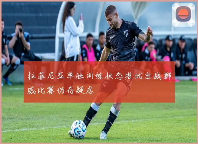 拉菲尼亚单独训练状态堪忧出战挪威比赛仍存疑虑