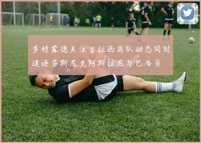 多特蒙德关注吉拉西离队动态同时追逐芬斯尼克阿斯拉尼与巴洛贡