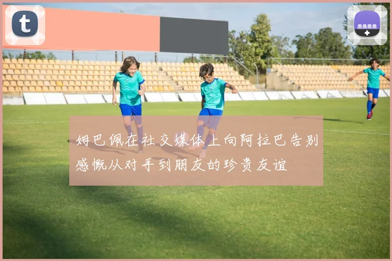 姆巴佩在社交媒体上向阿拉巴告别感慨从对手到朋友的珍贵友谊