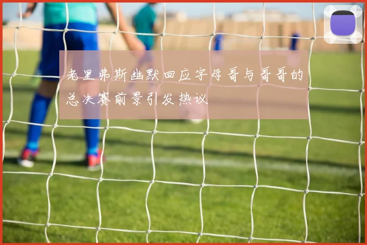 老里弗斯幽默回应字母哥与哥哥的总决赛前景引发热议