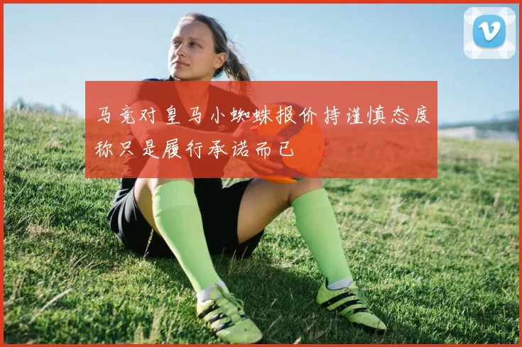 马竞对皇马小蜘蛛报价持谨慎态度称只是履行承诺而已