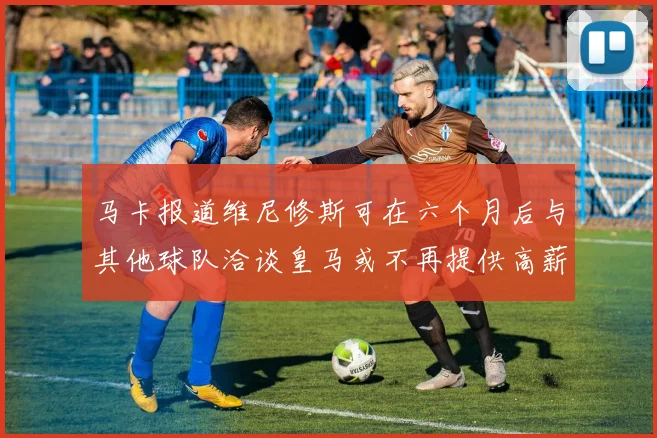 马卡报道维尼修斯可在六个月后与其他球队洽谈皇马或不再提供高薪合同