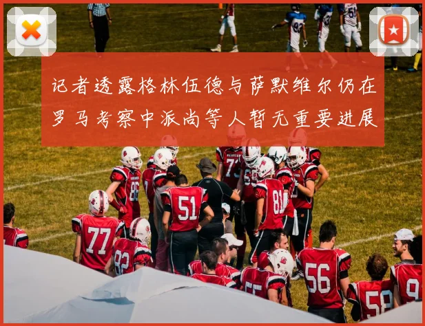 记者透露格林伍德与萨默维尔仍在罗马考察中派尚等人暂无重要进展消息