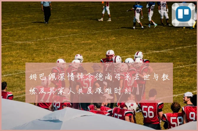 姆巴佩深情悼念德尚母亲去世与教练及其家人共度艰难时刻