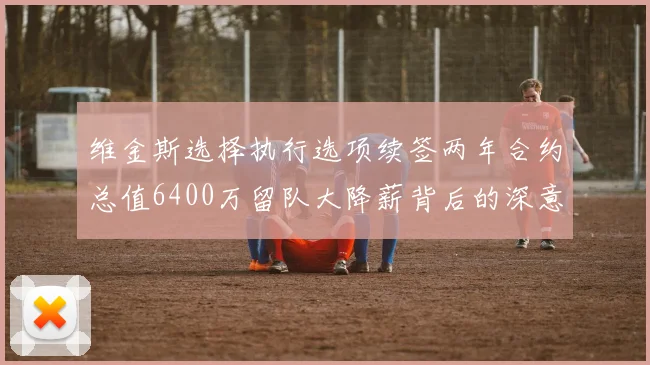 维金斯选择执行选项续签两年合约总值6400万留队大降薪背后的深意