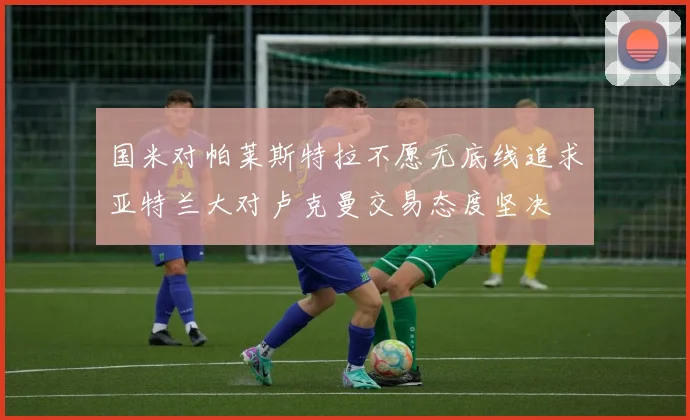 国米对帕莱斯特拉不愿无底线追求亚特兰大对卢克曼交易态度坚决