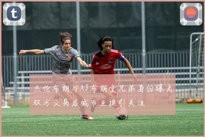 杰伦布朗与AJ布朗堂兄弟身份曝光双方交易后城市互换引关注