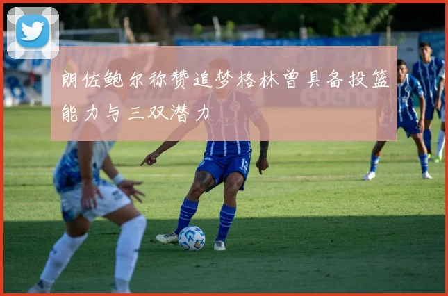 朗佐鲍尔称赞追梦格林曾具备投篮能力与三双潜力